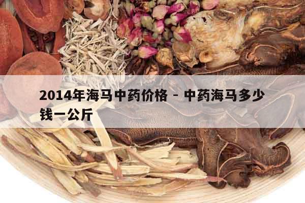 2014年海馬中藥價格 - 中藥海馬多少錢一公斤