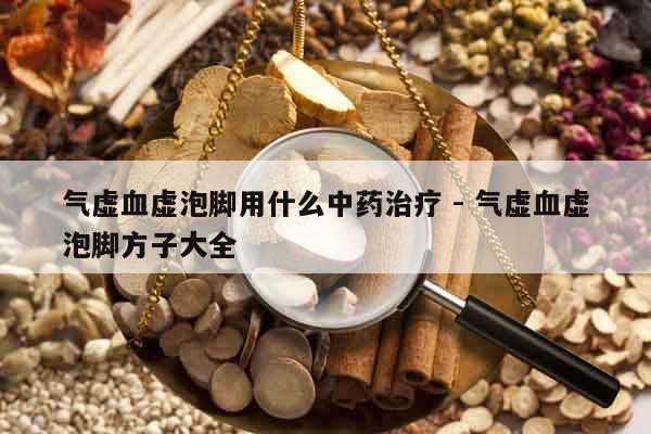 氣虛血虛泡腳用什么中藥治療 - 氣虛血虛泡腳方子大全