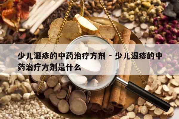 少兒濕疹的中藥治療方劑 - 少兒濕疹的中藥治療方劑是什么 少兒濕疹的中藥治療方劑 - 少兒濕疹的中藥治療方劑是什么