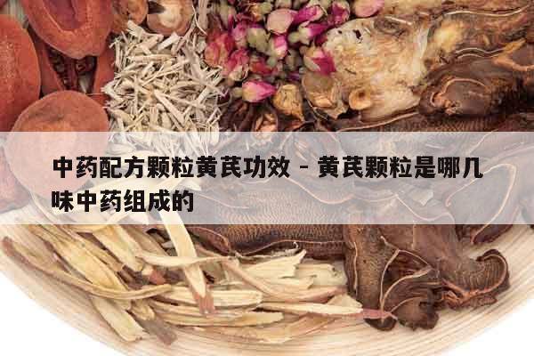 中藥配方顆粒黃芪功效 - 黃芪顆粒是哪幾味中藥組成的