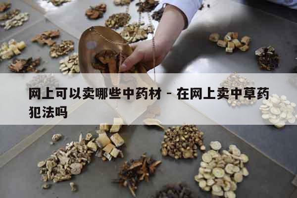 網上可以賣哪些中藥材 - 在網上賣中草藥犯法嗎