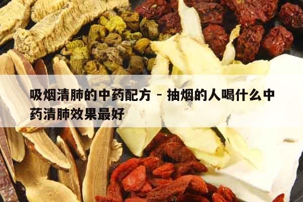 吸煙清肺的中藥配方 - 抽煙的人喝什么中藥清肺效果最好