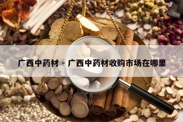 廣西中藥材 - 廣西中藥材收購(gòu)市場(chǎng)在哪里