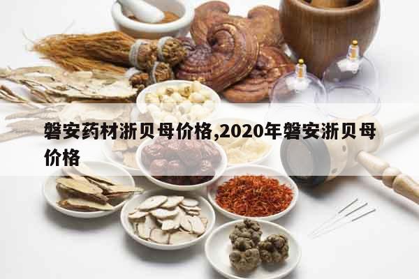 磐安藥材浙貝母價格,2020年磐安浙貝母價格