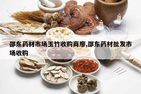 邵東藥材市場玉竹收購商廖,邵東藥材批發市場收購