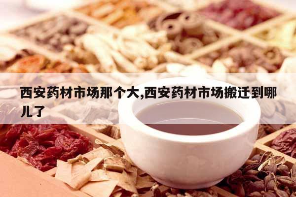 西安藥材市場(chǎng)那個(gè)大,西安藥材市場(chǎng)搬遷到哪兒了